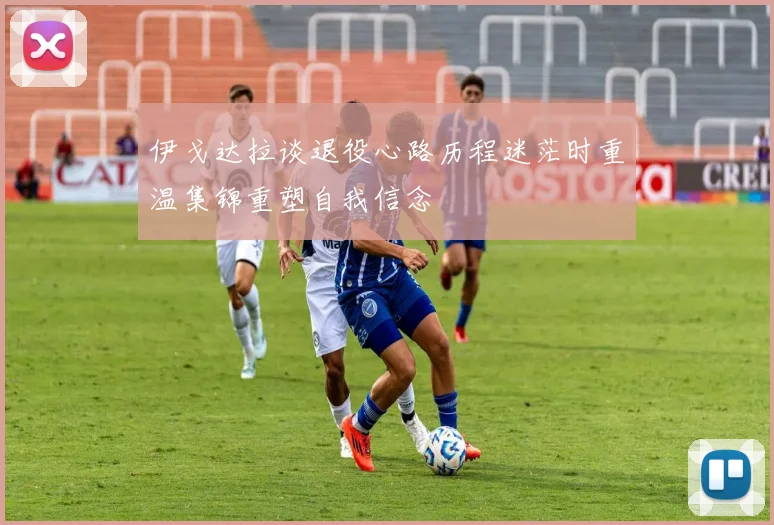 伊戈达拉谈退役心路历程迷茫时重温集锦重塑自我信念