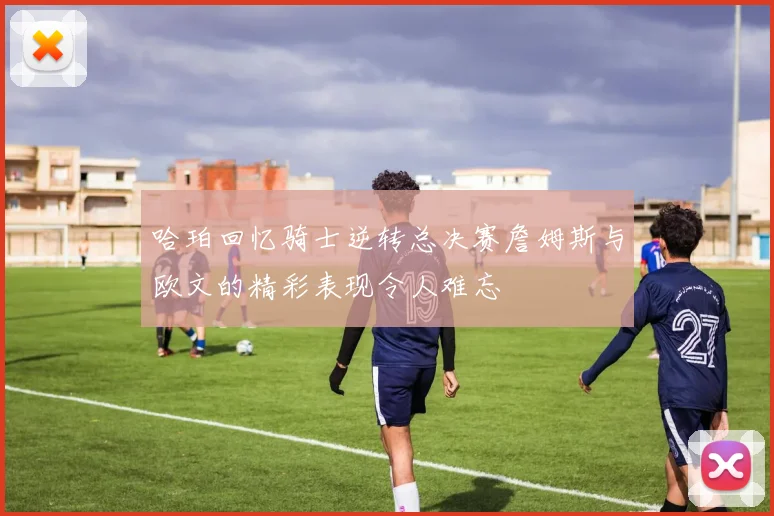 哈珀回忆骑士逆转总决赛詹姆斯与欧文的精彩表现令人难忘