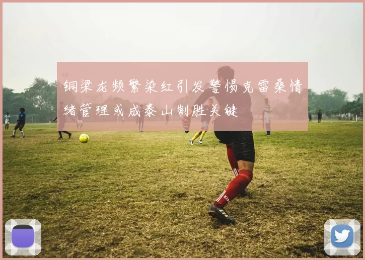 铜梁龙频繁染红引发警惕克雷桑情绪管理或成泰山制胜关键