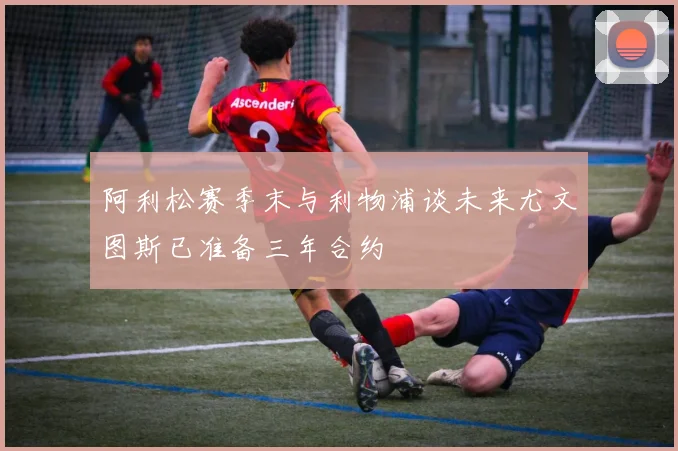 阿利松赛季末与利物浦谈未来尤文图斯已准备三年合约