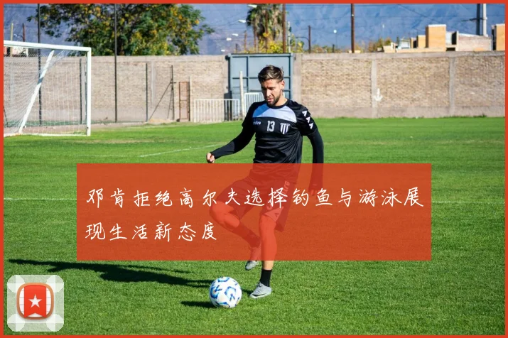 邓肯拒绝高尔夫选择钓鱼与游泳展现生活新态度