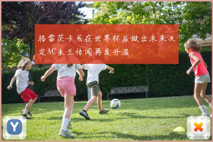 格雷茨卡或在世界杯后做出未来决定AC米兰传闻再度升温