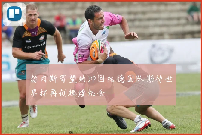 赫内斯寄望纳帅团结德国队期待世界杯再创辉煌机会