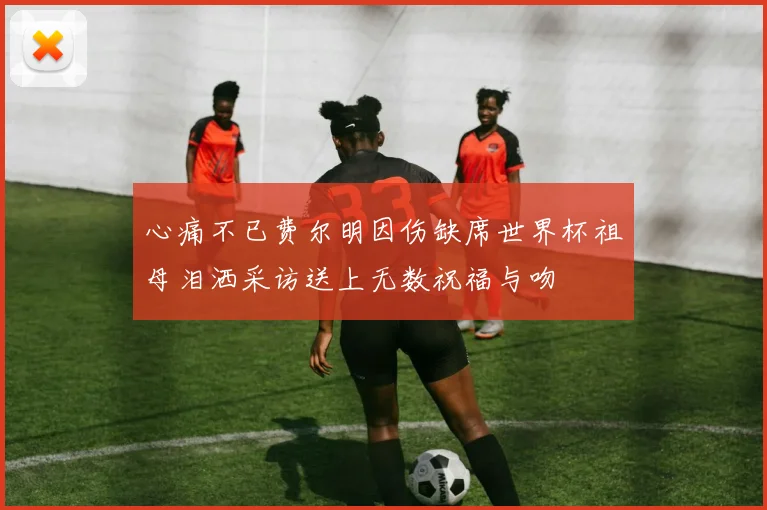 心痛不已费尔明因伤缺席世界杯祖母泪洒采访送上无数祝福与吻