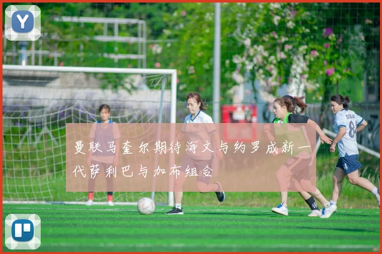 曼联马奎尔期待海文与约罗成新一代萨利巴与加布组合