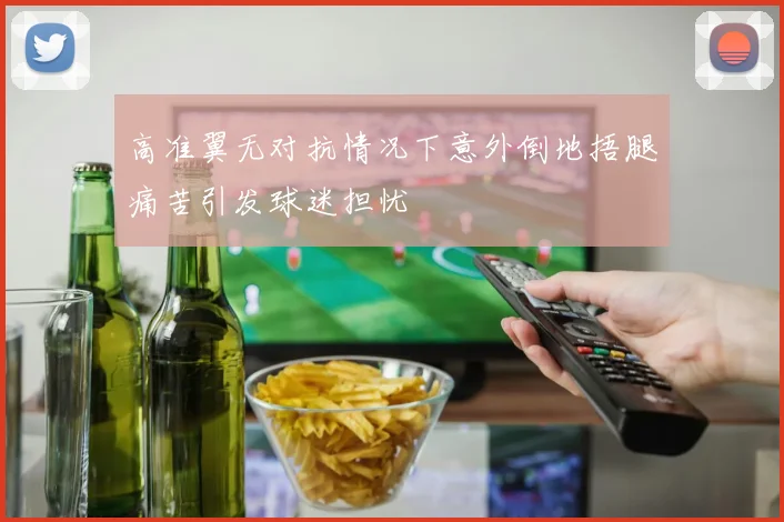 高准翼无对抗情况下意外倒地捂腿痛苦引发球迷担忧