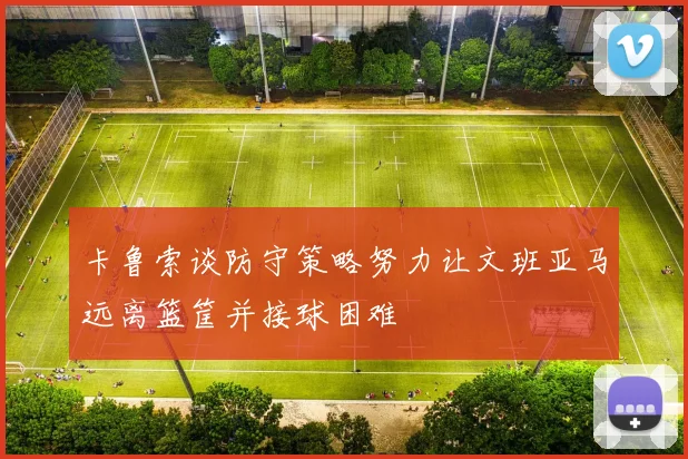 卡鲁索谈防守策略努力让文班亚马远离篮筐并接球困难