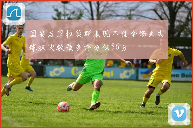 国安后卫拉莫斯表现不佳全场丢失球权次数最多评分仅56分