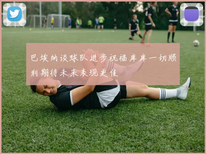 巴埃纳谈球队进步祝福库库一切顺利期待未来表现更佳