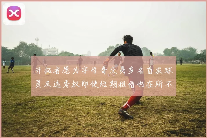 开拓者愿为字母哥交易多名首发球员及选秀权即使短期租借也在所不惜