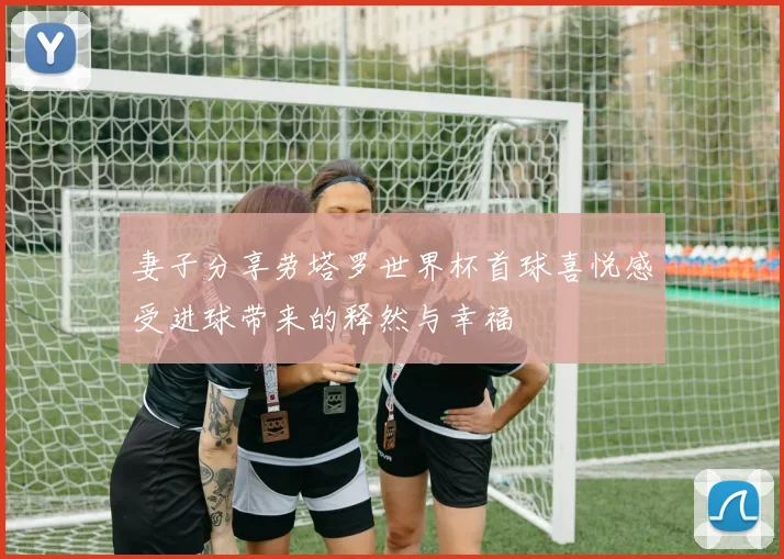 妻子分享劳塔罗世界杯首球喜悦感受进球带来的释然与幸福
