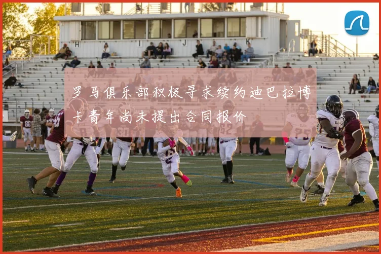 罗马俱乐部积极寻求续约迪巴拉博卡青年尚未提出合同报价